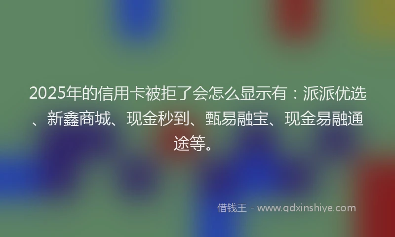 2025年的信用卡被拒了会怎么显示有：派派优选、新鑫商城、现金秒到、甄易融宝、现金易融通途等。