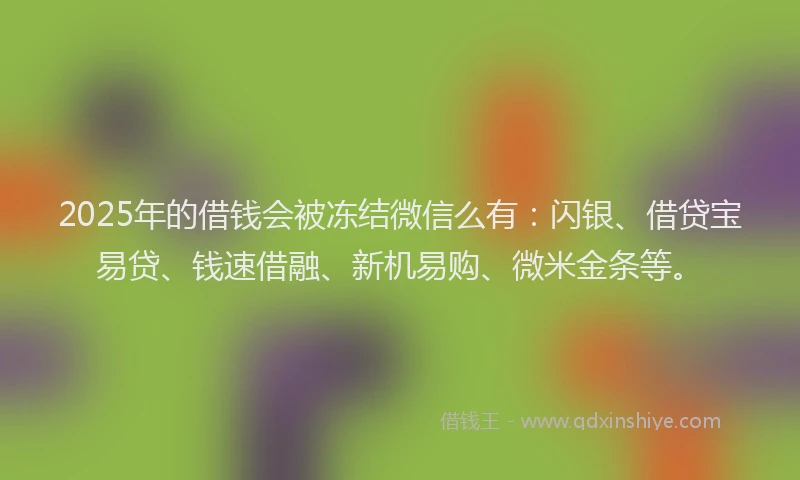 2025年的借钱会被冻结微信么有：闪银、借贷宝易贷、钱速借融、新机易购、微米金条等。