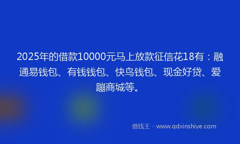 2025年的借款10000元马上放款征信花18有：融通易钱包、有钱钱包、快鸟钱包、现金好贷、爱蹦商城等。