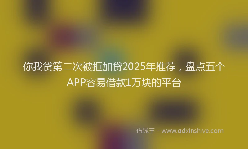 你我贷第二次被拒加贷2025年推荐，盘点五个APP容易借款1万块的平台