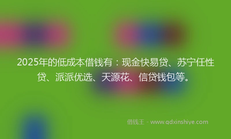 2025年的低成本借钱有：现金快易贷、苏宁任性贷、派派优选、天源花、信贷钱包等。