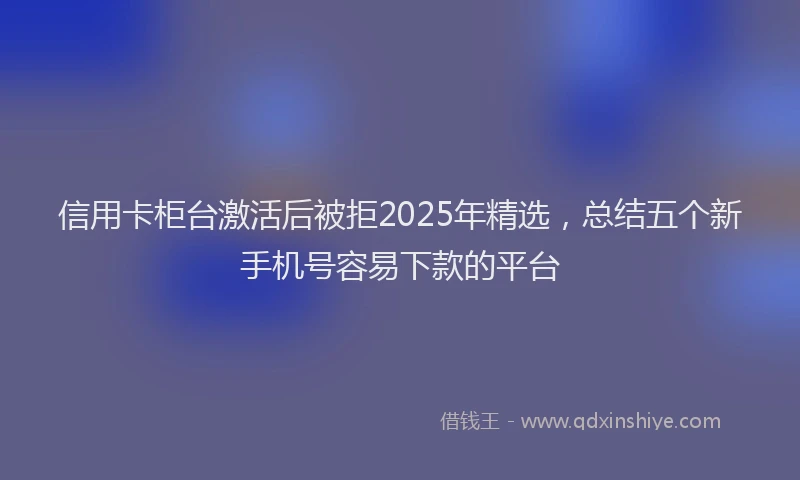 信用卡柜台激活后被拒2025年精选，总结五个新手机号容易下款的平台