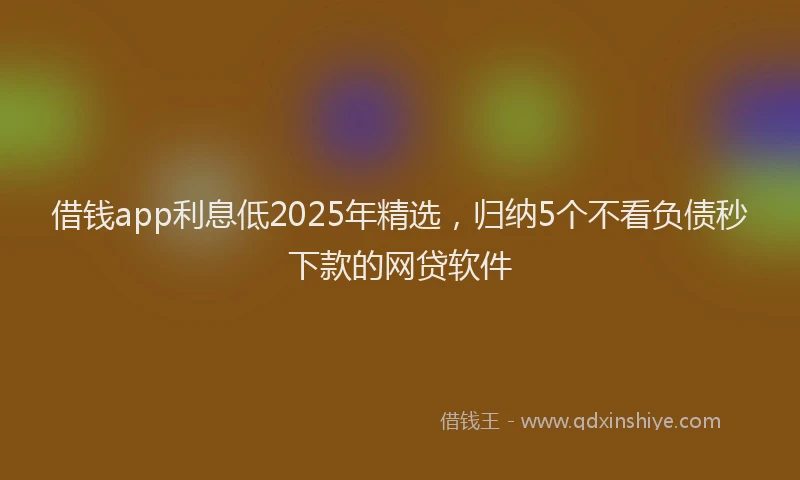 借钱app利息低2025年精选，归纳5个不看负债秒下款的网贷软件