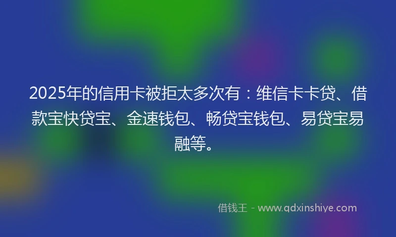 2025年的信用卡被拒太多次有：维信卡卡贷、借款宝快贷宝、金速钱包、畅贷宝钱包、易贷宝易融等。