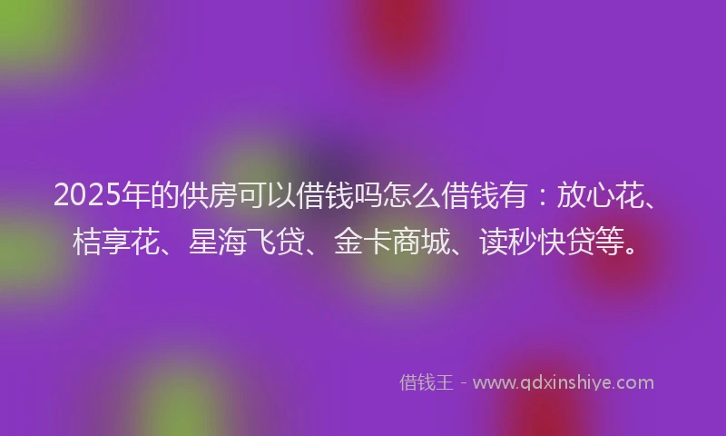 2025年的供房可以借钱吗怎么借钱有：放心花、桔享花、星海飞贷、金卡商城、读秒快贷等。