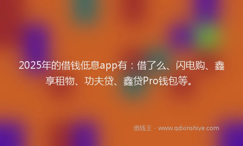 2025年的借钱低息app有：借了么、闪电购、鑫享租物、功夫贷、鑫贷Pro钱包等。