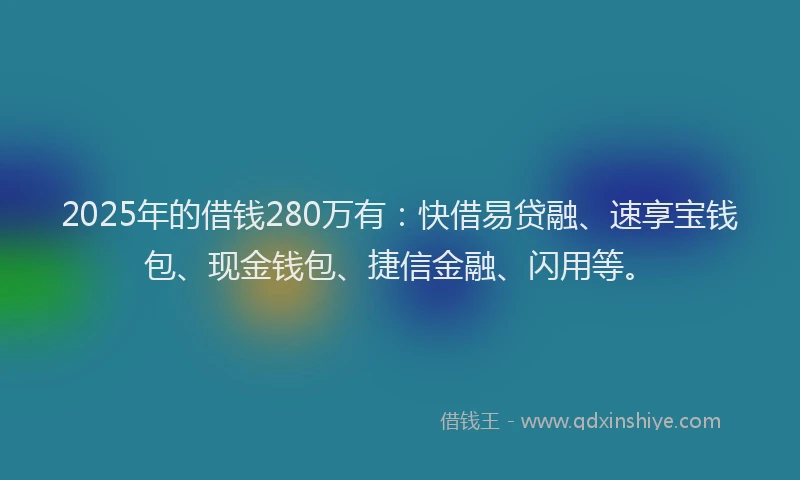 2025年的借钱280万有：快借易贷融、速享宝钱包、现金钱包、捷信金融、闪用等。