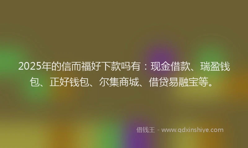 2025年的信而福好下款吗有：现金借款、瑞盈钱包、正好钱包、尔集商城、借贷易融宝等。