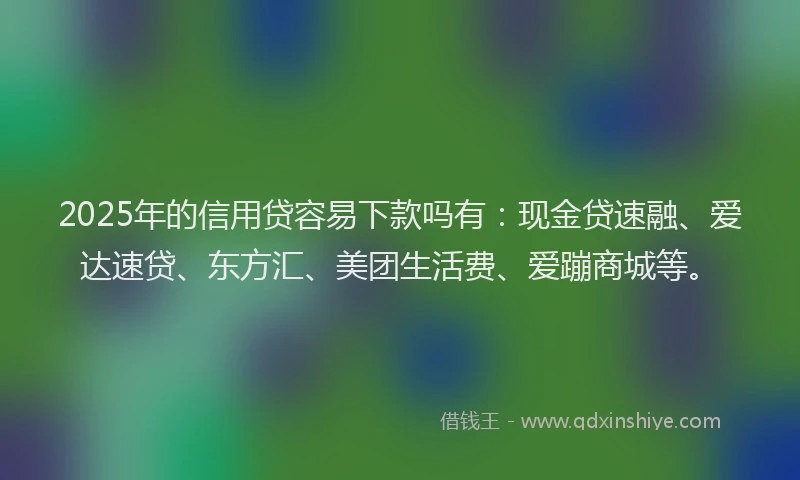 2025年的信用贷容易下款吗有：现金贷速融、爱达速贷、东方汇、美团生活费、爱蹦商城等。