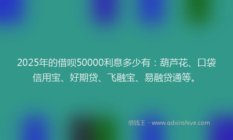 2025年的借呗50000利息多少有：葫芦花、口袋信用宝、好期贷、飞融宝、易融贷通等。