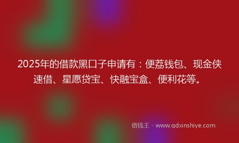 2025年的借款黑口子申请有：便荔钱包、现金侠速借、星愿贷宝、快融宝盒、便利花等。