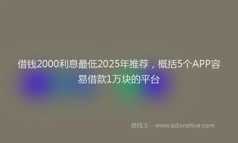 借钱2000利息最低2025年推荐，概括5个APP容易借款1万块的平台