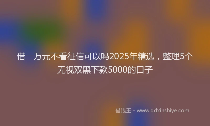借一万元不看征信可以吗2025年精选，整理5个无视双黑下款5000的口子