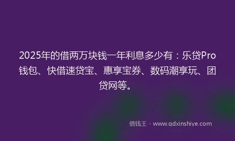 2025年的借两万块钱一年利息多少有：乐贷Pro钱包、快借速贷宝、惠享宝券、数码潮享玩、团贷网等。