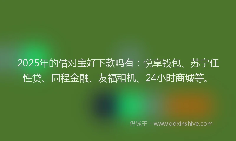 2025年的借对宝好下款吗有：悦享钱包、苏宁任性贷、同程金融、友福租机、24小时商城等。