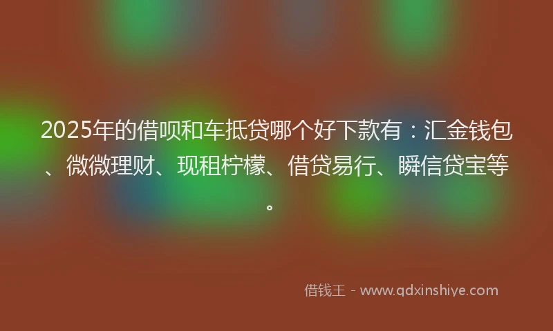 2025年的借呗和车抵贷哪个好下款有：汇金钱包、微微理财、现租柠檬、借贷易行、瞬信贷宝等。