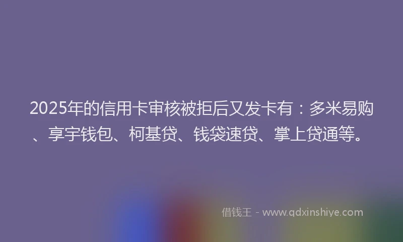 2025年的信用卡审核被拒后又发卡有：多米易购、享宇钱包、柯基贷、钱袋速贷、掌上贷通等。
