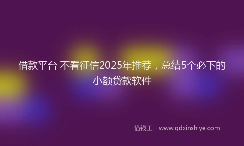 借款平台 不看征信2025年推荐，总结5个必下的小额贷款软件