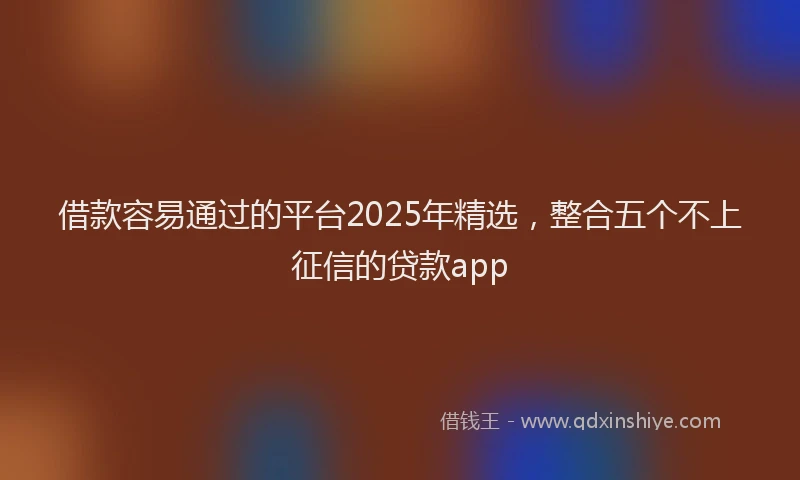 借款容易通过的平台2025年精选，整合五个不上征信的贷款app