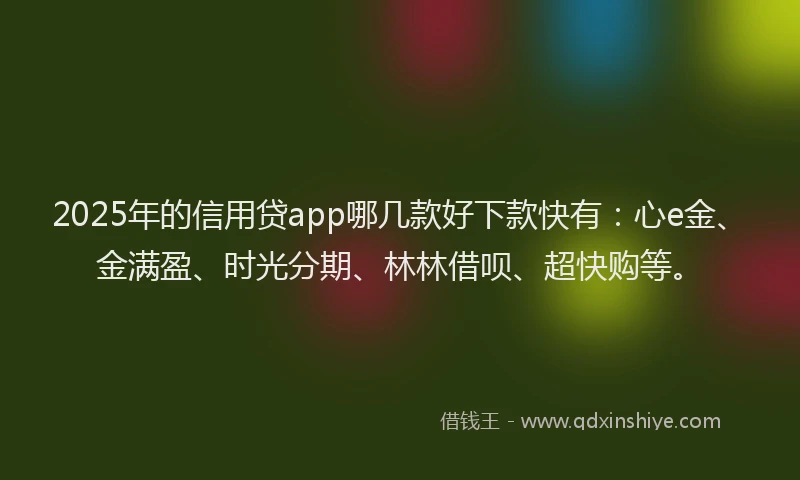 2025年的信用贷app哪几款好下款快有：心e金、金满盈、时光分期、林林借呗、超快购等。