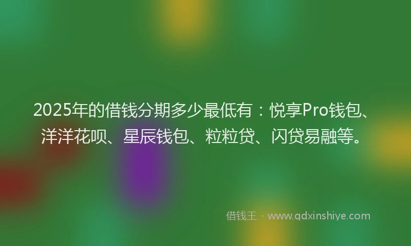 2025年的借钱分期多少最低有：悦享Pro钱包、洋洋花呗、星辰钱包、粒粒贷、闪贷易融等。