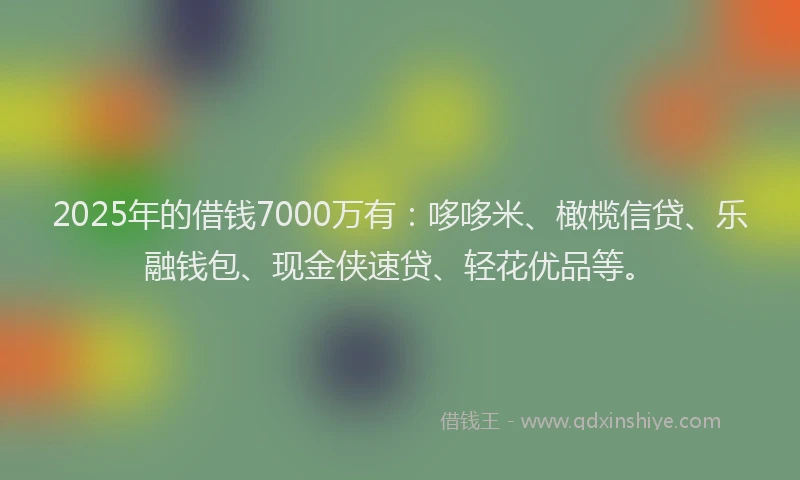 2025年的借钱7000万有：哆哆米、橄榄信贷、乐融钱包、现金侠速贷、轻花优品等。