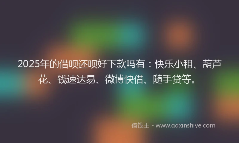 2025年的借呗还呗好下款吗有：快乐小租、葫芦花、钱速达易、微博快借、随手贷等。