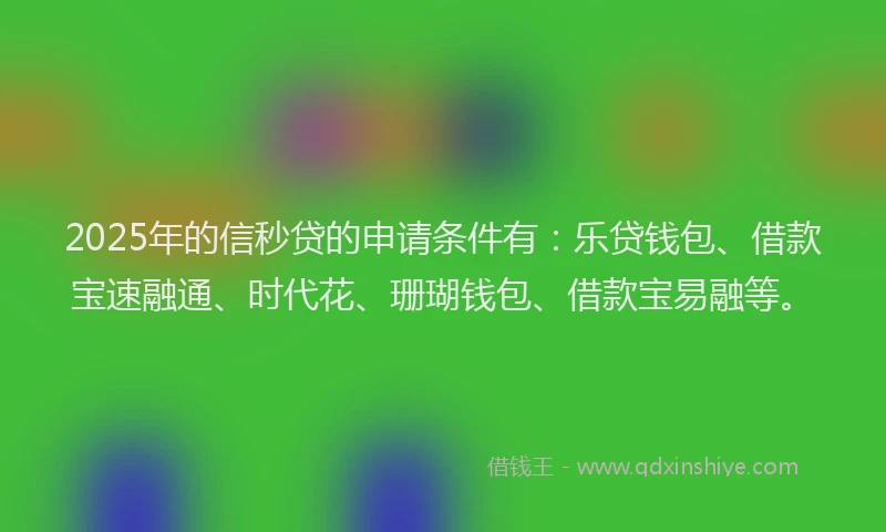 2025年的信秒贷的申请条件有：乐贷钱包、借款宝速融通、时代花、珊瑚钱包、借款宝易融等。