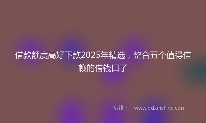 借款额度高好下款2025年精选，整合五个值得信赖的借钱口子
