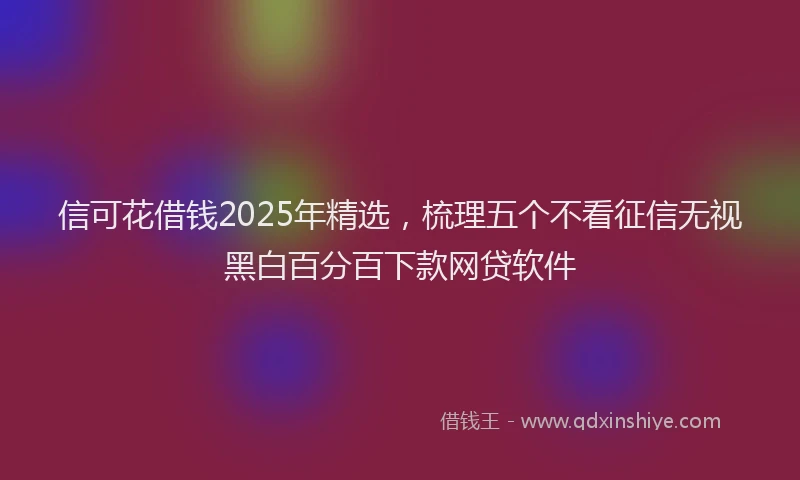 信可花借钱2025年精选，梳理五个不看征信无视黑白百分百下款网贷软件