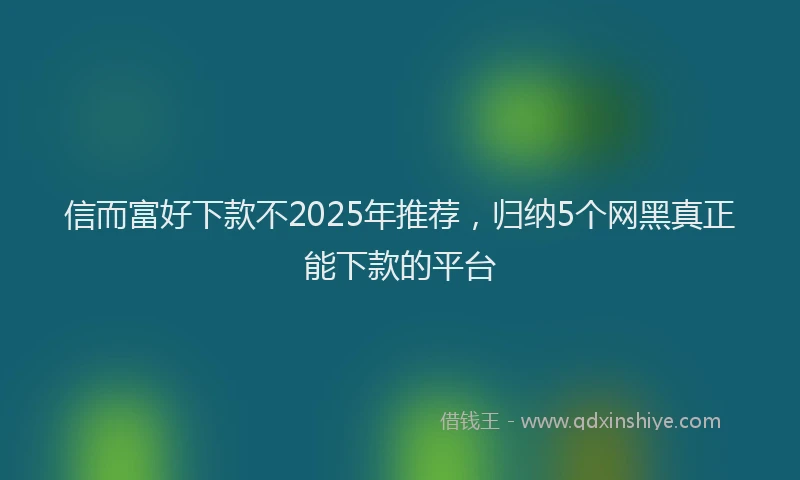 信而富好下款不2025年推荐，归纳5个网黑真正能下款的平台