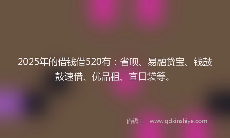 2025年的借钱借520有：省呗、易融贷宝、钱鼓鼓速借、优品租、宜口袋等。