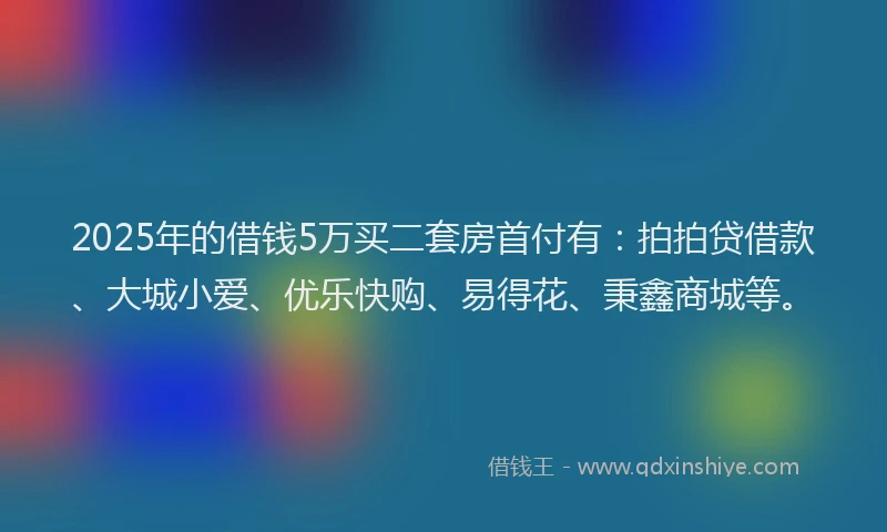 2025年的借钱5万买二套房首付有：拍拍贷借款、大城小爱、优乐快购、易得花、秉鑫商城等。