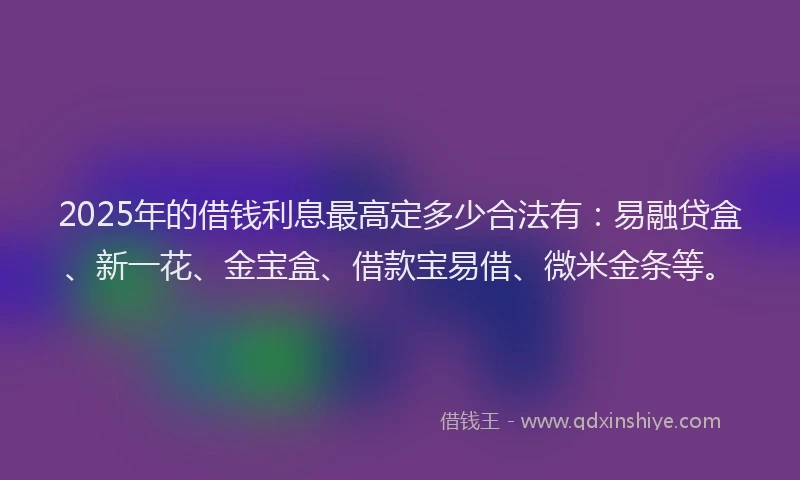 2025年的借钱利息最高定多少合法有：易融贷盒、新一花、金宝盒、借款宝易借、微米金条等。
