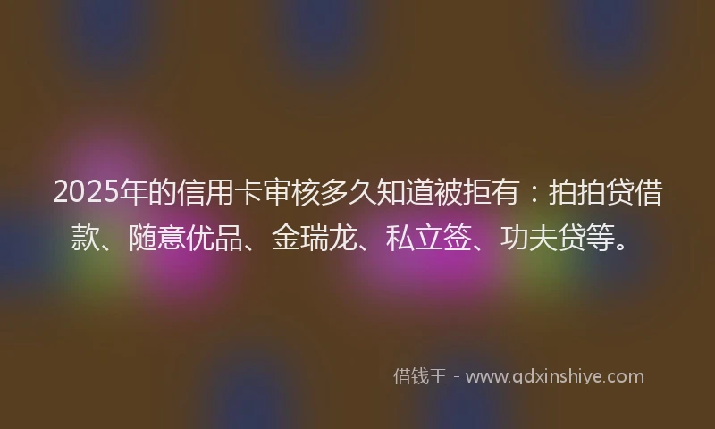 2025年的信用卡审核多久知道被拒有：拍拍贷借款、随意优品、金瑞龙、私立签、功夫贷等。