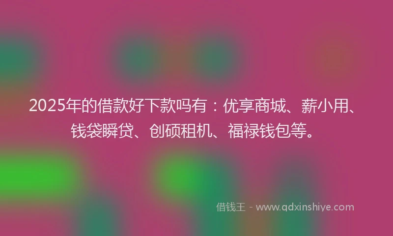 2025年的借款好下款吗有：优享商城、薪小用、钱袋瞬贷、创硕租机、福禄钱包等。
