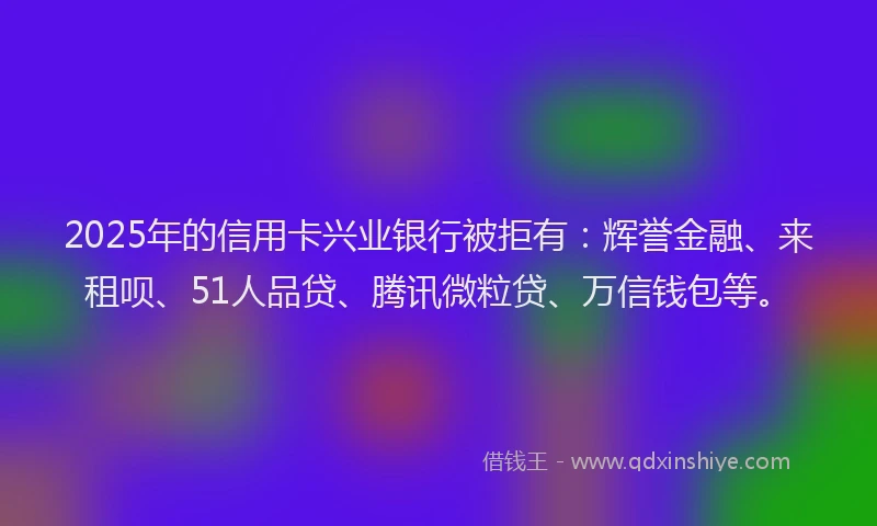 2025年的信用卡兴业银行被拒有：辉誉金融、来租呗、51人品贷、腾讯微粒贷、万信钱包等。