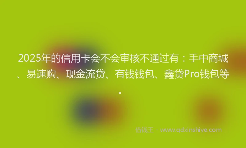 2025年的信用卡会不会审核不通过有：手中商城、易速购、现金流贷、有钱钱包、鑫贷Pro钱包等。