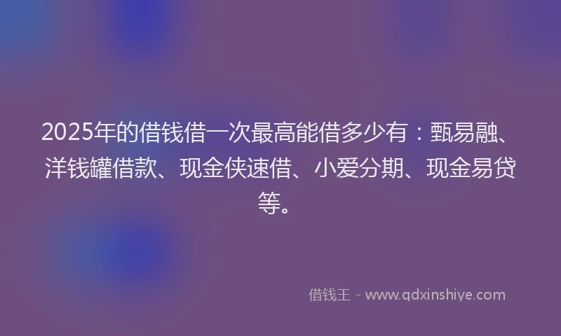 2025年的借钱借一次最高能借多少有：甄易融、洋钱罐借款、现金侠速借、小爱分期、现金易贷等。