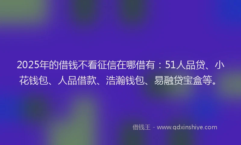 2025年的借钱不看征信在哪借有：51人品贷、小花钱包、人品借款、浩瀚钱包、易融贷宝盒等。