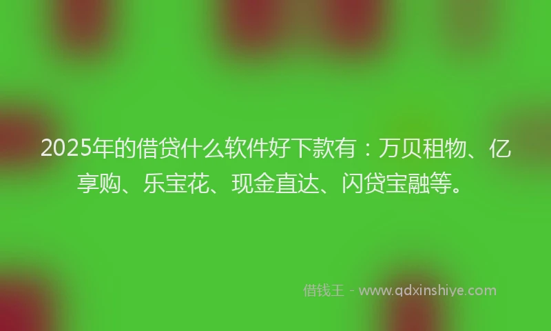 2025年的借贷什么软件好下款有：万贝租物、亿享购、乐宝花、现金直达、闪贷宝融等。