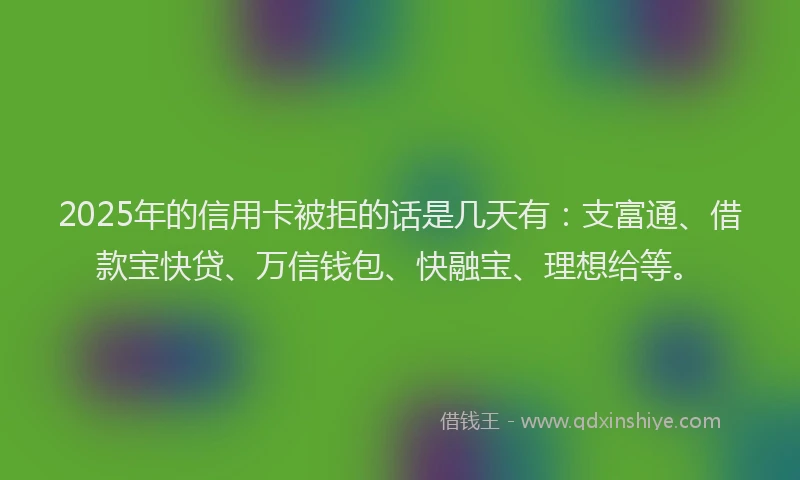 2025年的信用卡被拒的话是几天有：支富通、借款宝快贷、万信钱包、快融宝、理想给等。