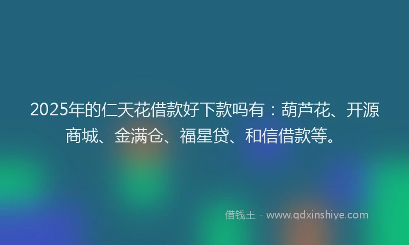 2025年的仁天花借款好下款吗有：葫芦花、开源商城、金满仓、福星贷、和信借款等。