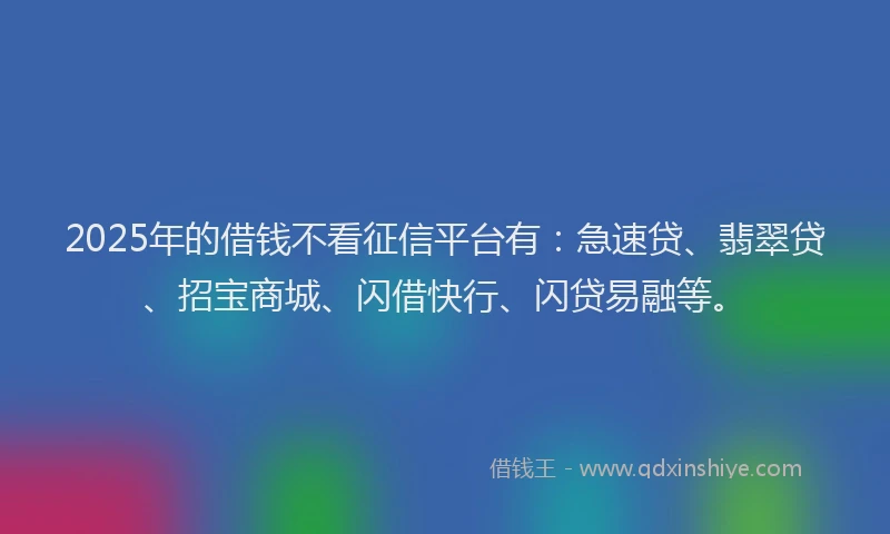 2025年的借钱不看征信平台有：急速贷、翡翠贷、招宝商城、闪借快行、闪贷易融等。