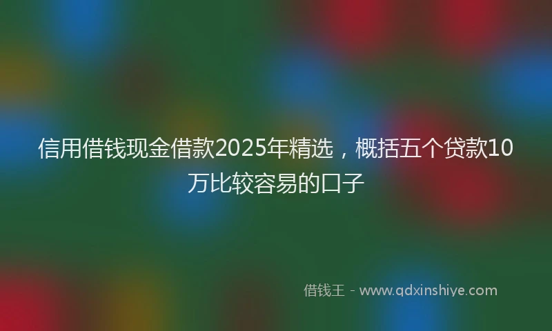 信用借钱现金借款2025年精选，概括五个贷款10万比较容易的口子