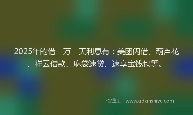 2025年的借一万一天利息有：美团闪借、葫芦花、祥云借款、麻袋速贷、速享宝钱包等。