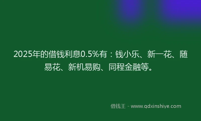 2025年的借钱利息0.5%有：钱小乐、新一花、随易花、新机易购、同程金融等。