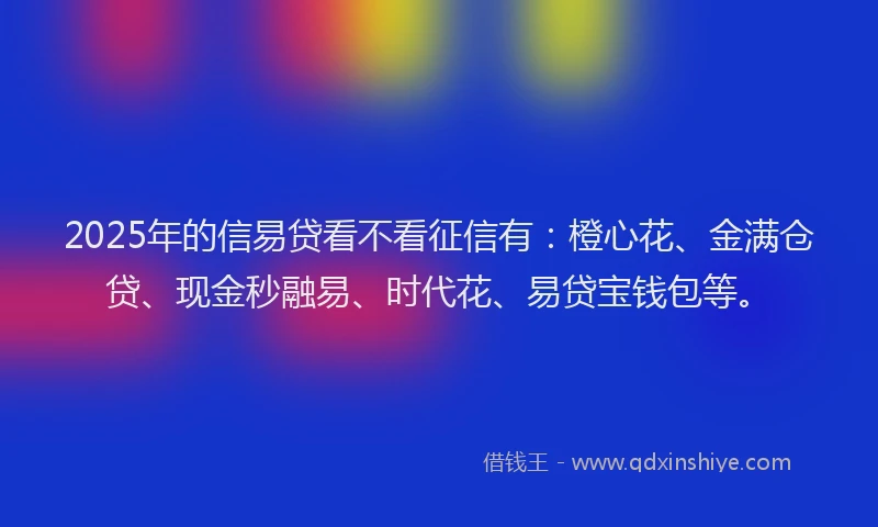 2025年的信易贷看不看征信有：橙心花、金满仓贷、现金秒融易、时代花、易贷宝钱包等。