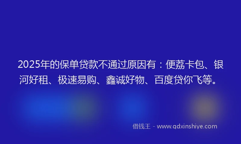 2025年的保单贷款不通过原因有：便荔卡包、银河好租、极速易购、鑫诚好物、百度贷你飞等。