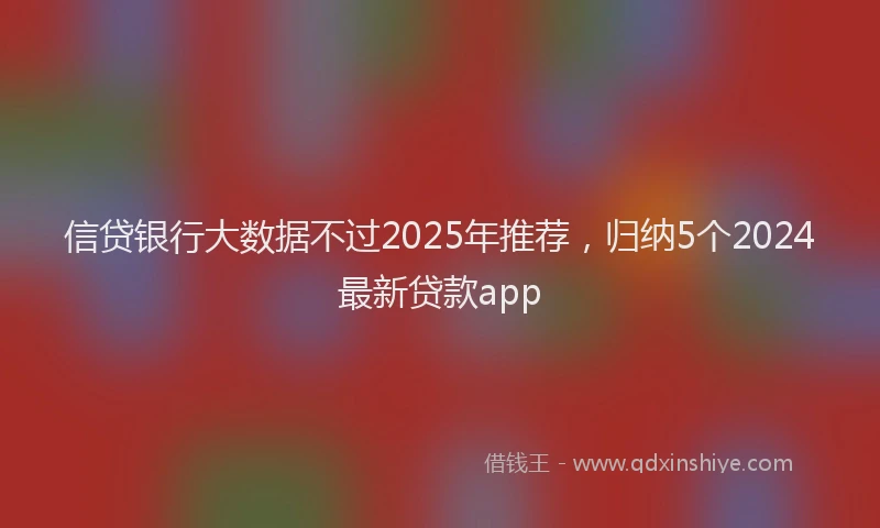 信贷银行大数据不过2025年推荐，归纳5个2024最新贷款app